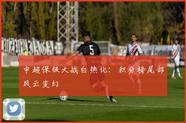 中超保级大战白热化：积分榜尾部风云变幻