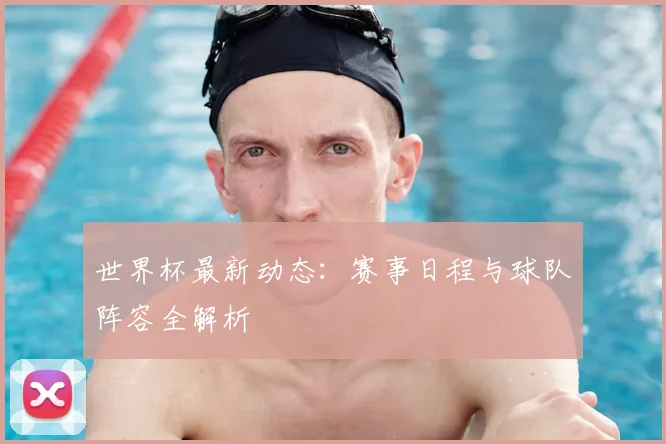 世界杯最新动态：赛事日程与球队阵容全解析
