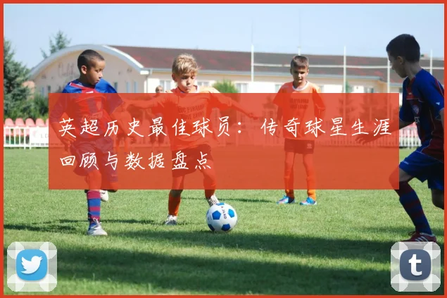 英超历史最佳球员：传奇球星生涯回顾与数据盘点