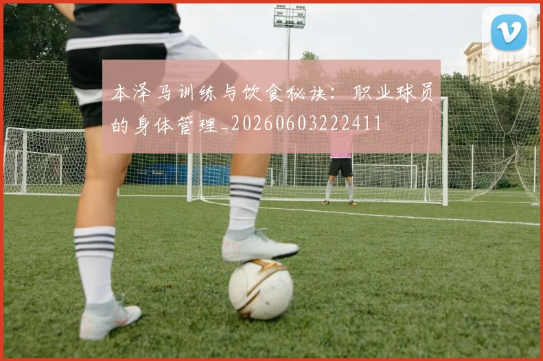 本泽马训练与饮食秘诀:职业球员的身体管理_20260603222411