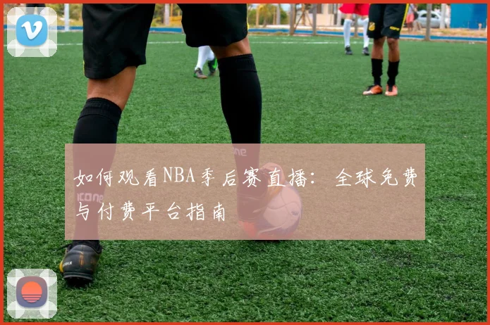 如何观看NBA季后赛直播：全球免费与付费平台指南