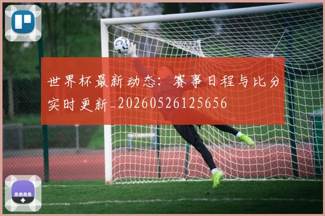 世界杯最新动态:赛事日程与比分实时更新_20260526125656