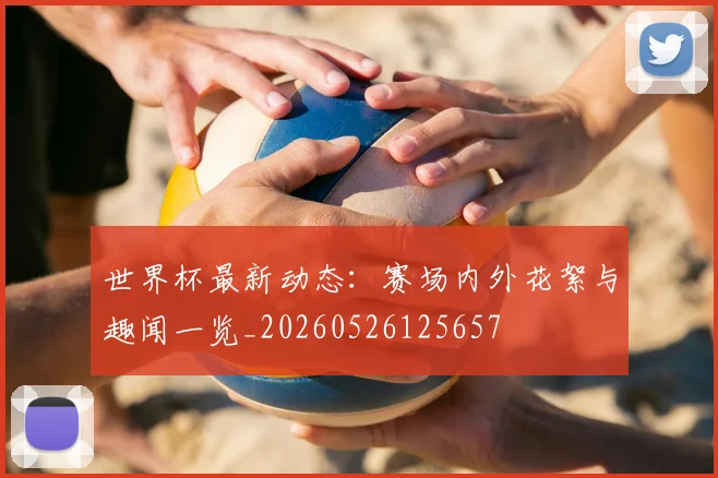 世界杯最新动态：赛场内外花絮与趣闻一览_20260526125657