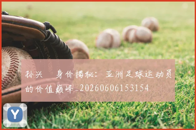 孙兴慜身价揭秘：亚洲足球运动员的价值巅峰_20260606153154
