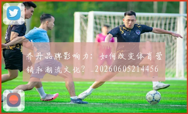 乔丹品牌影响力:如何改变体育营销和潮流文化?_20260605214456