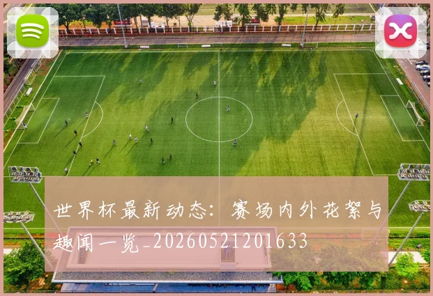 世界杯最新动态：赛场内外花絮与趣闻一览_20260521201633